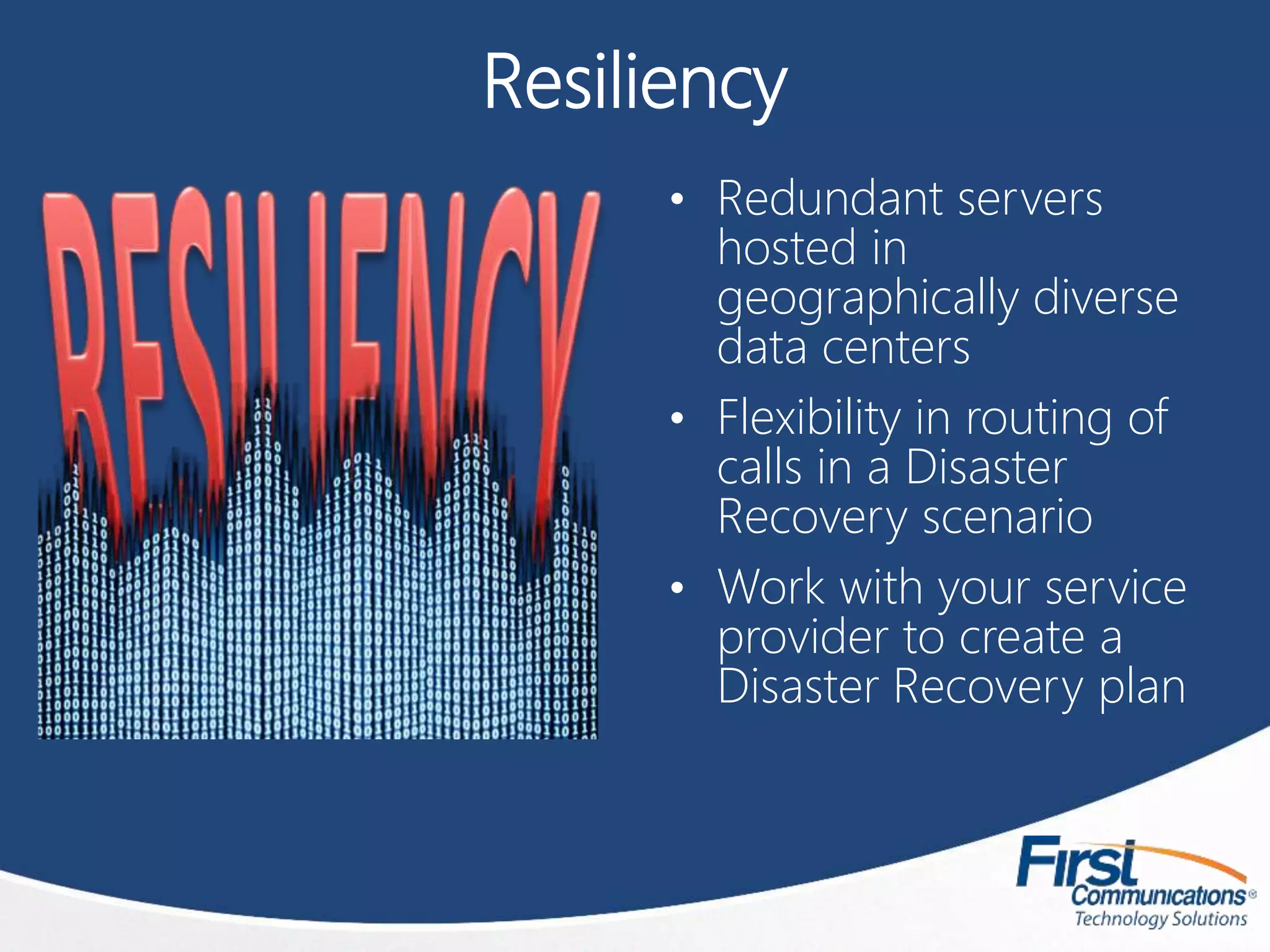 Resiliency
• Redundant servers
hosted in
geographically diverse
data centers
• Flexibility in routing of
calls in a Disaster
Recovery scenario
• Work with your service
provider to create a
Disaster Recovery plan
 