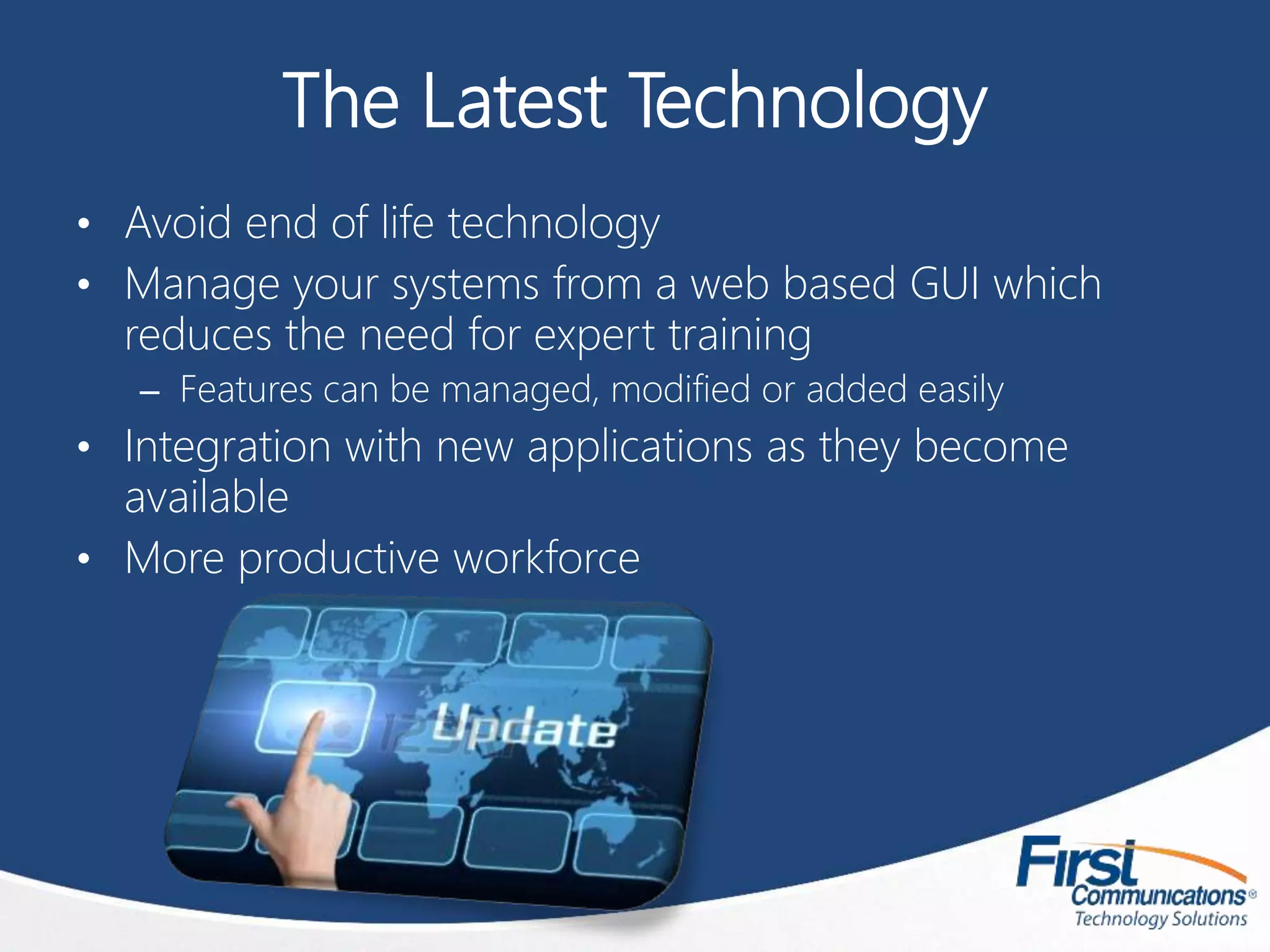 The Latest Technology
• Avoid end of life technology
• Manage your systems from a web based GUI which
reduces the need for expert training
– Features can be managed, modified or added easily
• Integration with new applications as they become
available
• More productive workforce
 