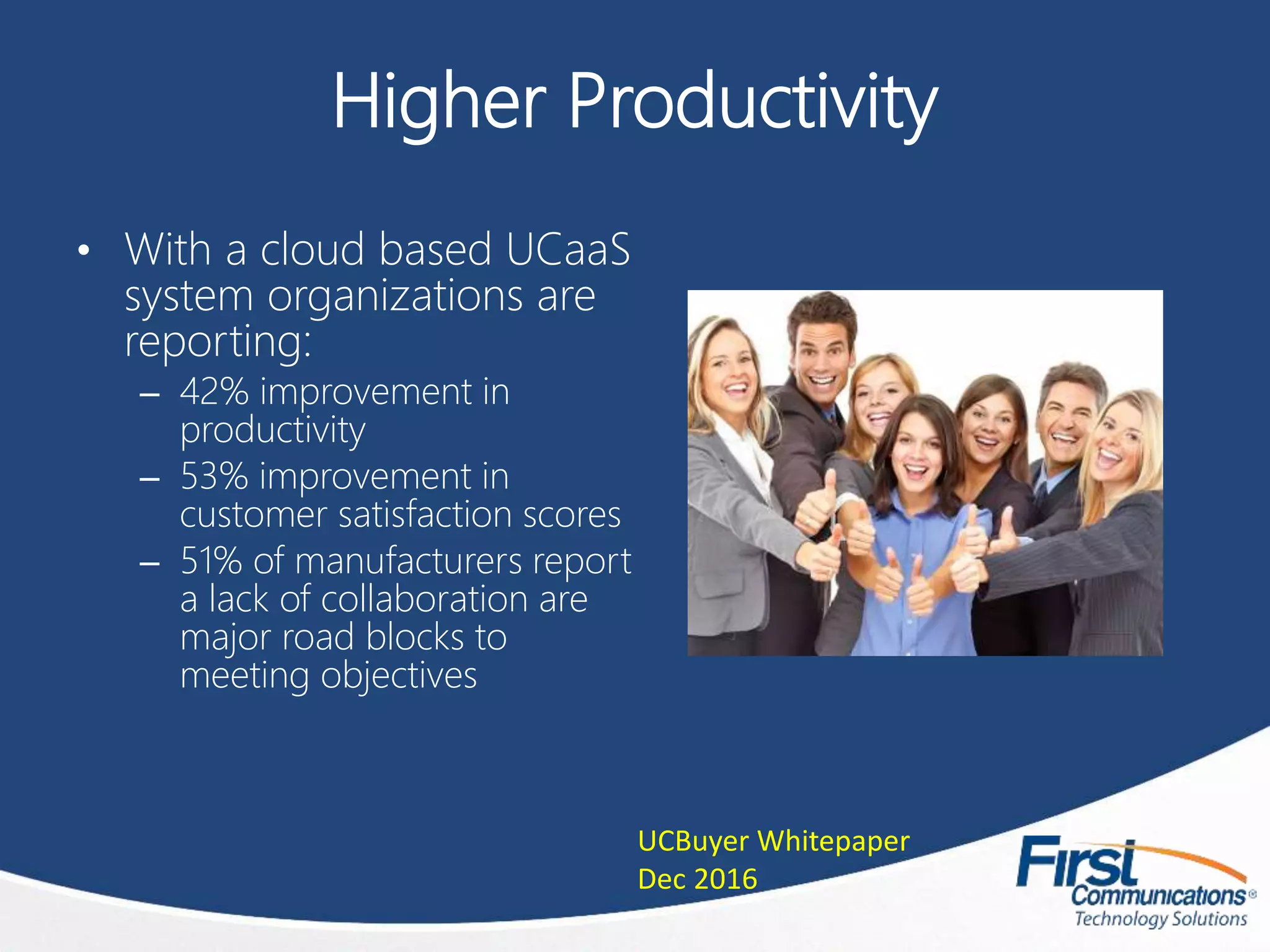 Higher Productivity
• With a cloud based UCaaS
system organizations are
reporting:
– 42% improvement in
productivity
– 53% improvement in
customer satisfaction scores
– 51% of manufacturers report
a lack of collaboration are
major road blocks to
meeting objectives
UCBuyer Whitepaper
Dec 2016
 