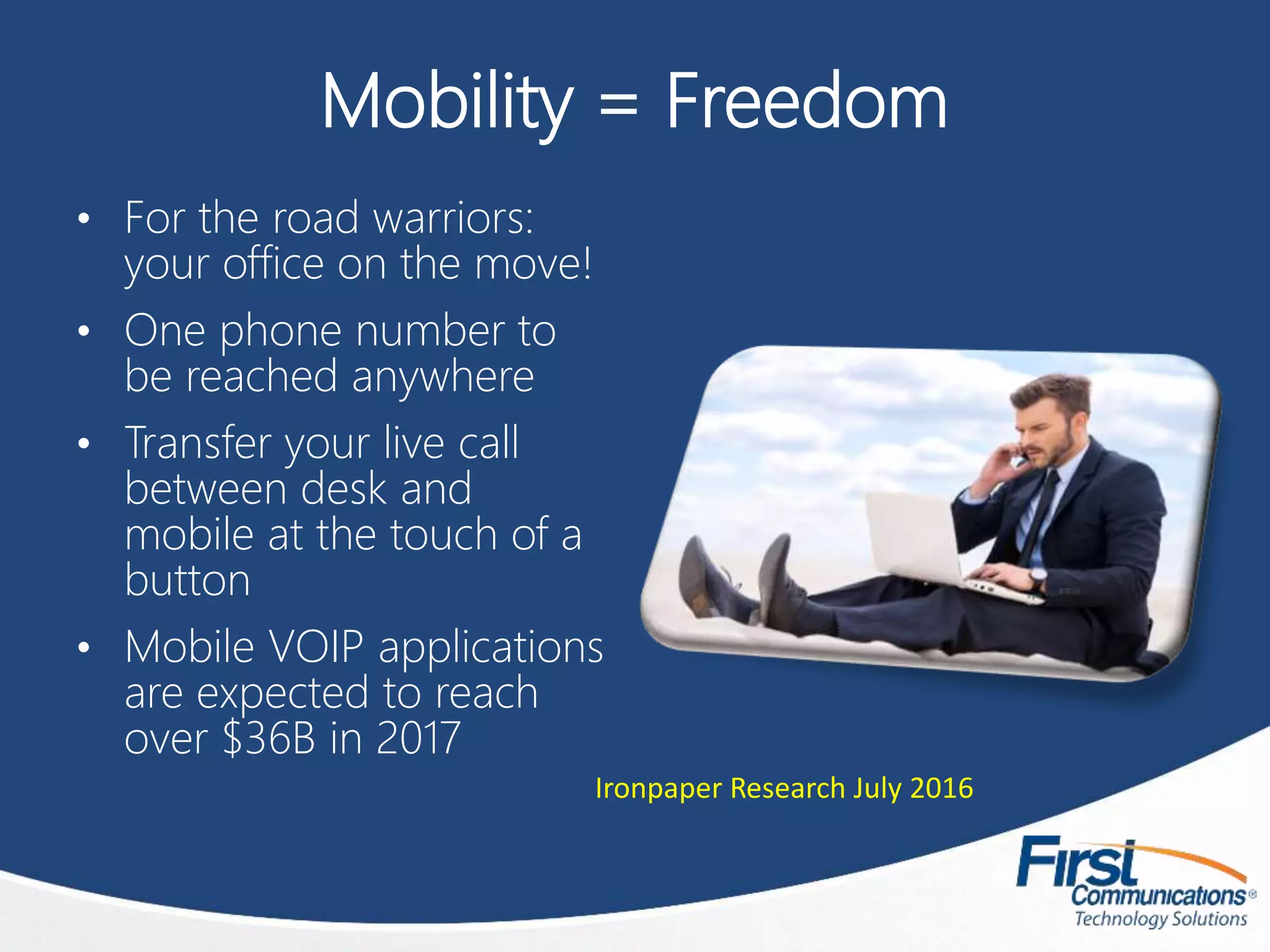 Mobility = Freedom
• For the road warriors:
your office on the move!
• One phone number to
be reached anywhere
• Transfer your live call
between desk and
mobile at the touch of a
button
• Mobile VOIP applications
are expected to reach
over $36B in 2017
Ironpaper Research July 2016
 