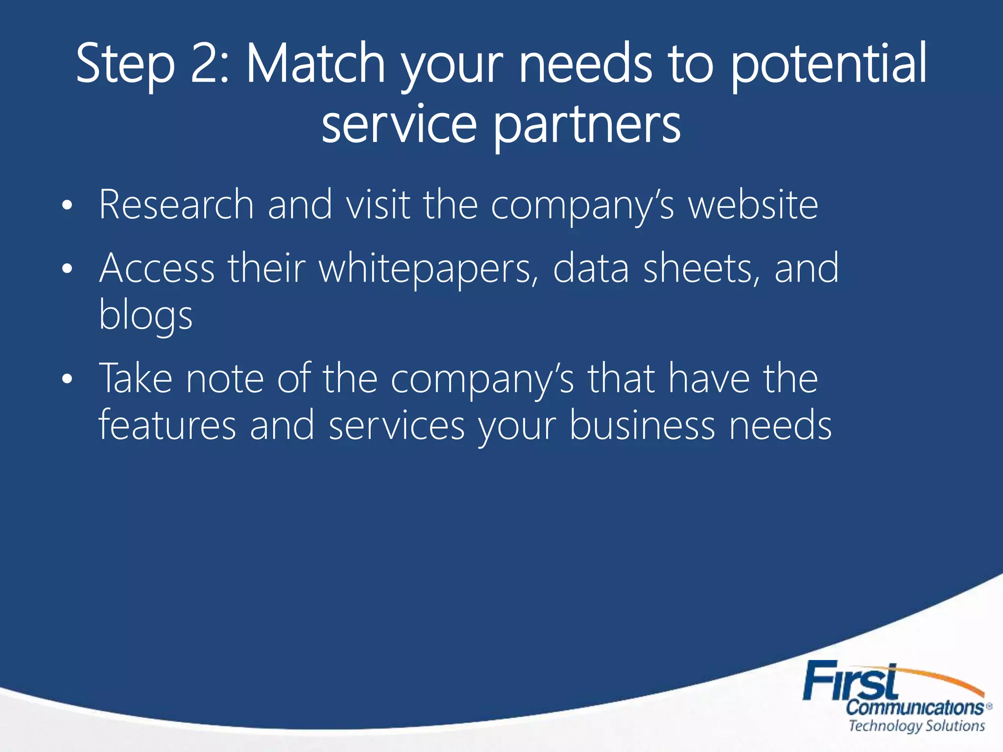 Step 2: Match your needs to potential
service partners
• Research and visit the company’s website
• Access their whitepapers, data sheets, and
blogs
• Take note of the company’s that have the
features and services your business needs
 