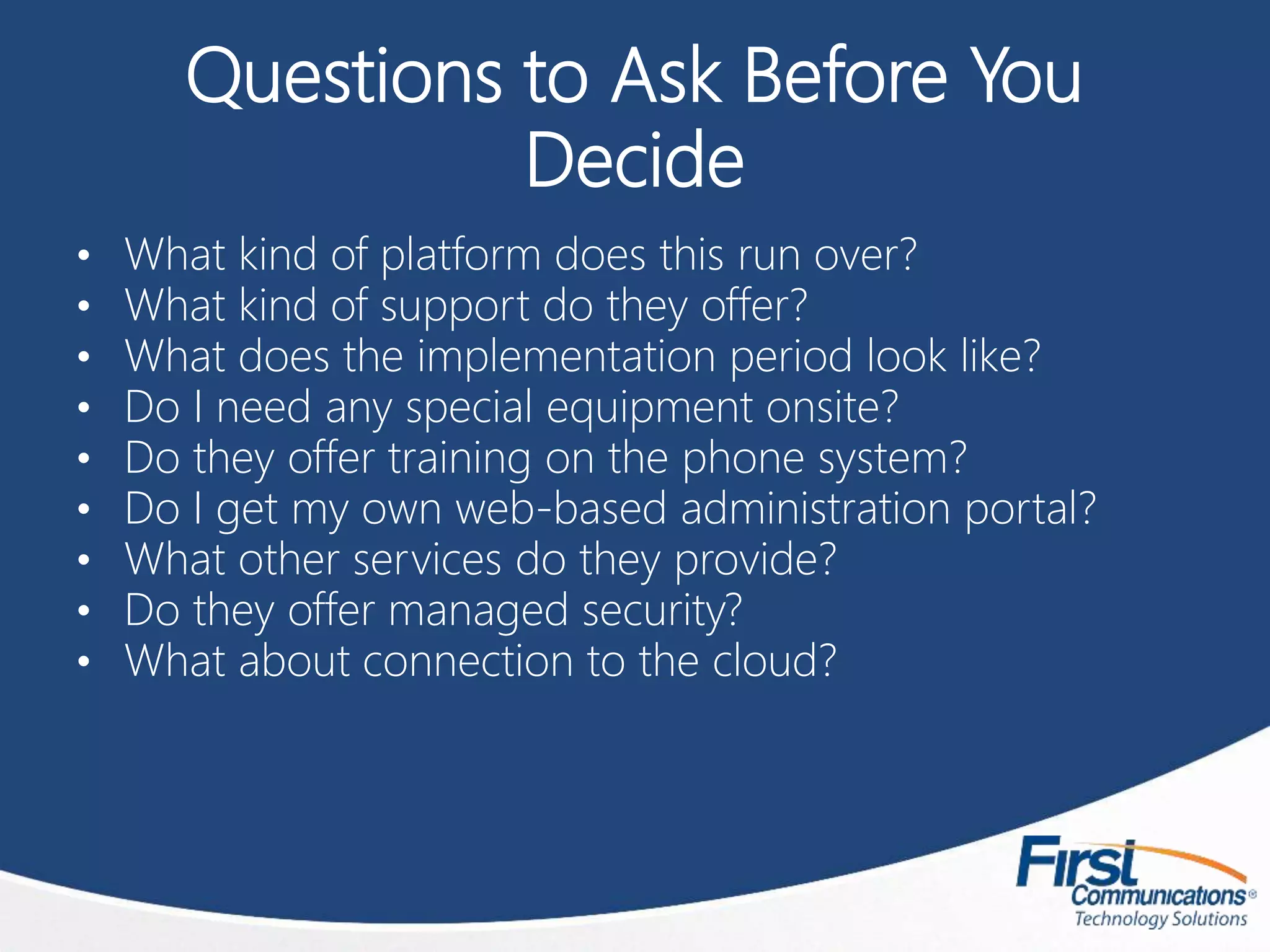 Questions to Ask Before You
Decide
• What kind of platform does this run over?
• What kind of support do they offer?
• What does the implementation period look like?
• Do I need any special equipment onsite?
• Do they offer training on the phone system?
• Do I get my own web-based administration portal?
• What other services do they provide?
• Do they offer managed security?
• What about connection to the cloud?
 
