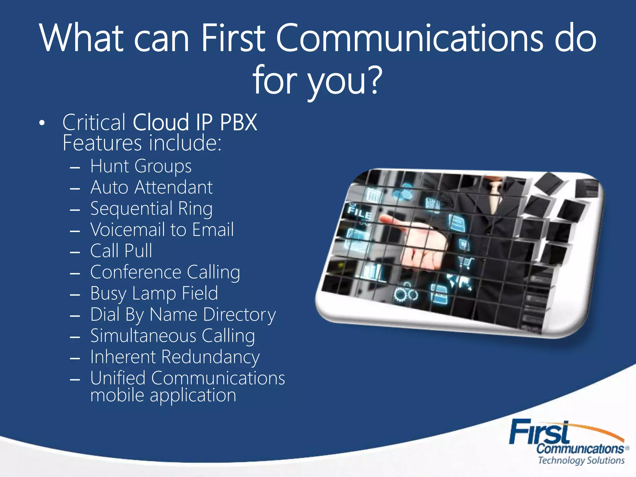 What can First Communications do
for you?
• Critical Cloud IP PBX
Features include:
– Hunt Groups
– Auto Attendant
– Sequential Ring
– Voicemail to Email
– Call Pull
– Conference Calling
– Busy Lamp Field
– Dial By Name Directory
– Simultaneous Calling
– Inherent Redundancy
– Unified Communications
mobile application
 