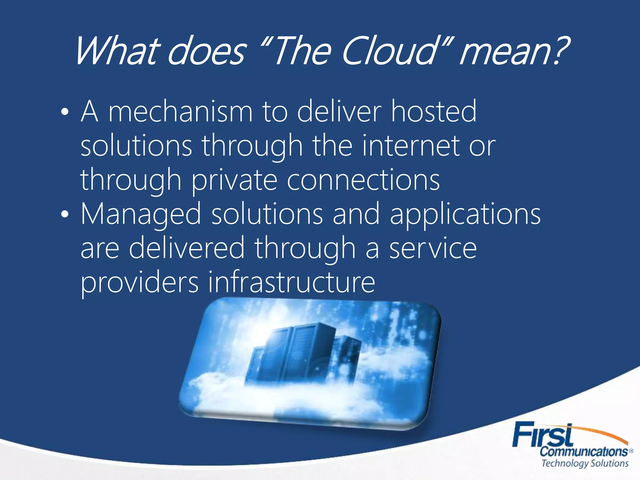 What does “The Cloud” mean?
• A mechanism to deliver hosted
solutions through the internet or
through private connections
• Managed solutions and applications
are delivered through a service
providers infrastructure
 
