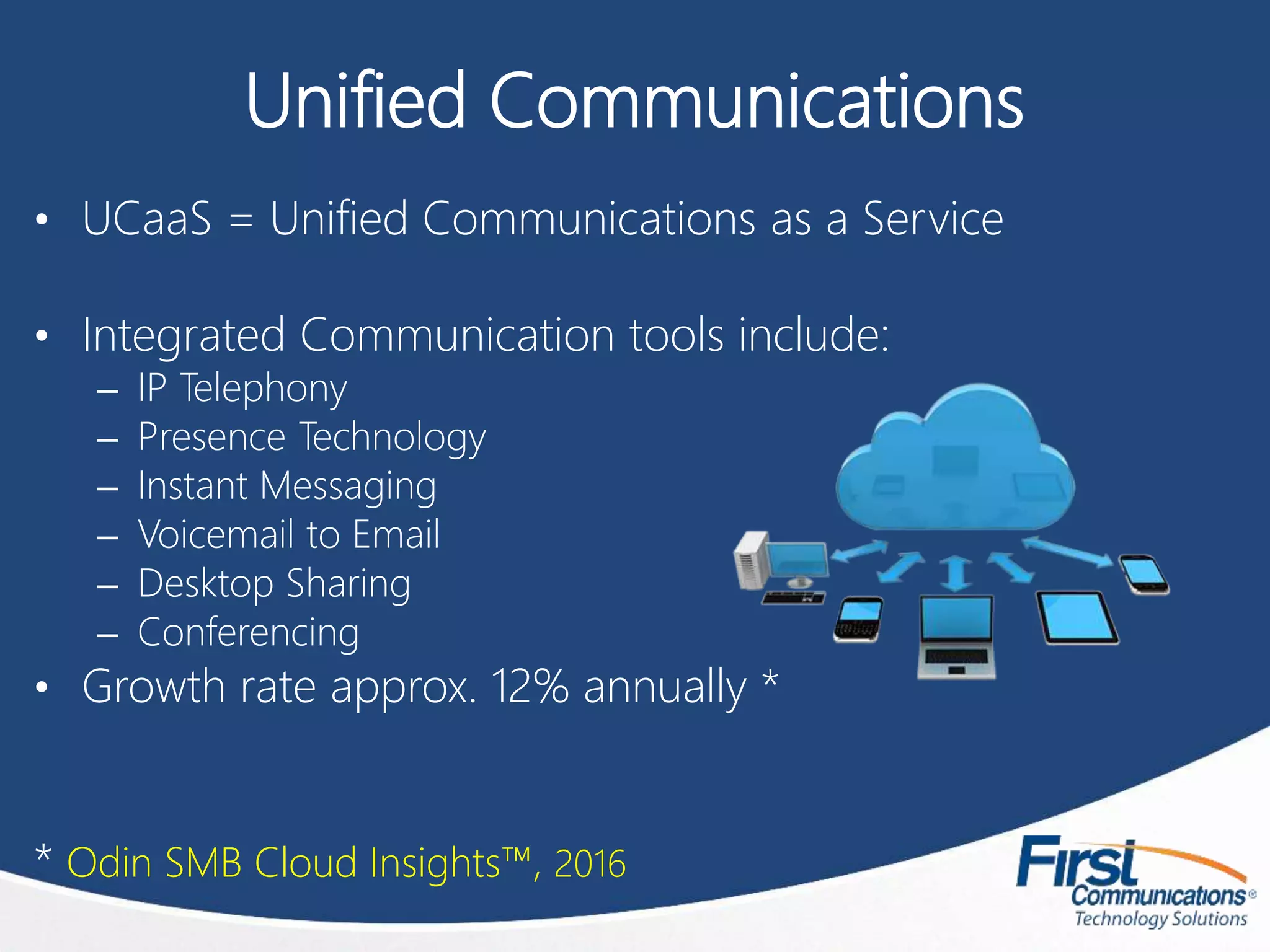 Unified Communications
• UCaaS = Unified Communications as a Service
• Integrated Communication tools include:
– IP Telephony
– Presence Technology
– Instant Messaging
– Voicemail to Email
– Desktop Sharing
– Conferencing
• Growth rate approx. 12% annually *
* Odin SMB Cloud Insights™, 2016
 