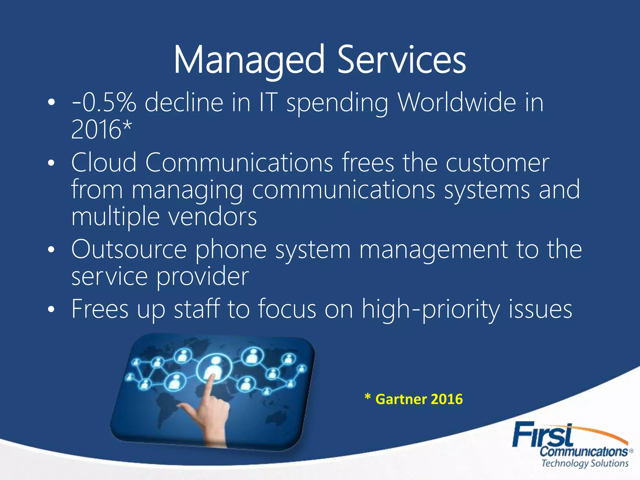 Managed Services
• -0.5% decline in IT spending Worldwide in
2016*
• Cloud Communications frees the customer
from managing communications systems and
multiple vendors
• Outsource phone system management to the
service provider
• Frees up staff to focus on high-priority issues
* Gartner 2016
 