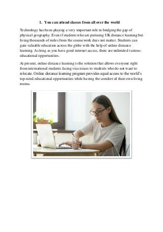 1. You can attend classes from all over the world
Technology has been playing a very important role in bridging the gap of
physical geography. Even if students who are pursuing UK distance learning but
living thousands of miles from the coursework does not matter. Students can
gain valuable education across the globe with the help of online distance
learning. As long as you have good internet access, there are unlimited various
educational opportunities.
At present, online distance learning is the solution that allows everyone right
from international students facing visa issues to students who do not want to
relocate. Online distance learning program provides equal access to the world’s
top-rated educational opportunities while having the comfort of their own living
rooms.
 
