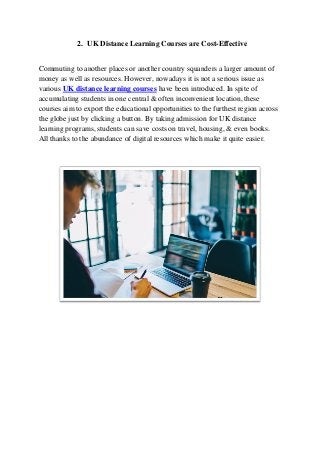 2. UK Distance Learning Courses are Cost-Effective
Commuting to another places or another country squanders a larger amount of
money as well as resources. However, nowadays it is not a serious issue as
various UK distance learning courses have been introduced. In spite of
accumulating students in one central & often inconvenient location, these
courses aim to export the educational opportunities to the furthest region across
the globe just by clicking a button. By taking admission for UK distance
learning programs, students can save costs on travel, housing, & even books.
All thanks to the abundance of digital resources which make it quite easier.
 
