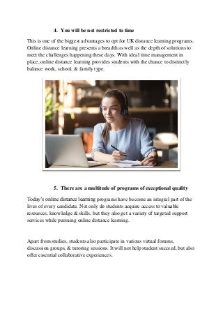 4. You will be not restricted to time
This is one of the biggest advantages to opt for UK distance learning programs.
Online distance learning presents a breadth as well as the depth of solutions to
meet the challenges happening these days. With ideal time management in
place, online distance learning provides students with the chance to distinctly
balance work, school, & family type.
5. There are a multitude of programs of exceptional quality
Today’s online distance learning programs have become an integral part of the
lives of every candidate. Not only do students acquire access to valuable
resources, knowledge & skills, but they also get a variety of targeted support
services while pursuing online distance learning.
Apart from studies, students also participate in various virtual forums,
discussion groups, & tutoring sessions. It will not help student succeed, but also
offer essential collaborative experiences.
 