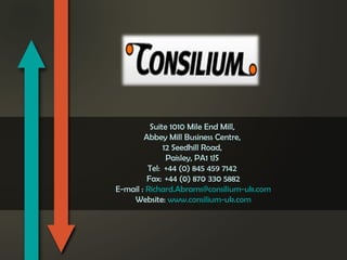 Suite 1010 Mile End Mill,
Abbey Mill Business Centre,
12 Seedhill Road,
Paisley, PA1 1JS
Tel:    +44 (0) 845 459 7142
Fax:   +44 (0) 870 330 5882
E-mail : Richard.Abrams@consilium-uk.com
Website: www.consilium-uk.com

 