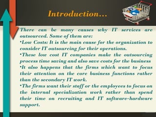Introduction…
There can be many causes why IT services are
outsourced. Some of them are:
•Low Costs: It is the main cause for the organization to
consider IT outsourcing for their operations.
•These low cost IT companies make the outsourcing
process time saving and also save costs for the business
•It also happens that the firms which want to focus
their attention on the core business functions rather
than the secondary IT work.
•The firms want their staff or the employees to focus on
the internal specialization work rather than spend
their time on recruiting and IT software-hardware
support.

 
