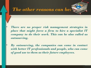 The other reasons can be:

•

There are no proper risk management strategies in
place that might force a firm to hire a specialist IT
company to do their work. This can be also called as
outsourcing.

•

By outsourcing, the companies can come in contact
with better IT professionals and people, who can come
of good use to them as their future employees.

 