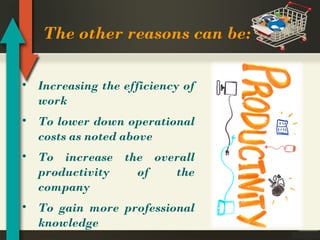 The other reasons can be:
• Increasing the efficiency of
work
• To lower down operational
costs as noted above
• To increase the overall
productivity
of
the
company
• To gain more professional
knowledge

 
