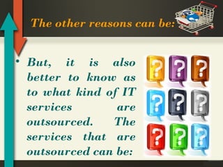 The other reasons can be:
• But, it is also
better to know as
to what kind of IT
services
are
outsourced.
The
services that are
outsourced can be:

 