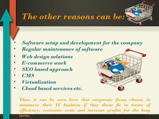 The other reasons can be:
•
•
•
•
•
•
•
•

Software setup and development for the company
Regular maintenance of software
Web design solutions
E-commerce work
SEO based approach
CMS
Virtualization
Cloud based services etc.
Thus, it can be seen here that corporate firms choose to
outsource their IT business if they deem fit in terms of
efficiency, economic costs and increase profits for the long
term.

 