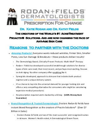 Prescription  For  Change  
        Dr.    Katie  Rodan  and  Dr.  Kathy  Fields      
                                                   -Treatment    
Proactiv®    Solutions.  And  are  now  changing  the  face  of  
                    Anti-Age  Skin  Care  

Reasons    to  partner  with  the  Doctors  


                                 -­‐               -­‐            



          -­‐                                   


                                         



                              


                   




                    

                                                             
     
 