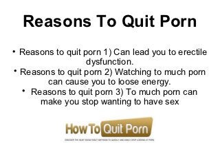 Reasons To Quit Porn

  Reasons to quit porn 1) Can lead you to erectile
                   dysfunction.

  Reasons to quit porn 2) Watching to much porn
        can cause you to loose energy.
  
    Reasons to quit porn 3) To much porn can
      make you stop wanting to have sex
 