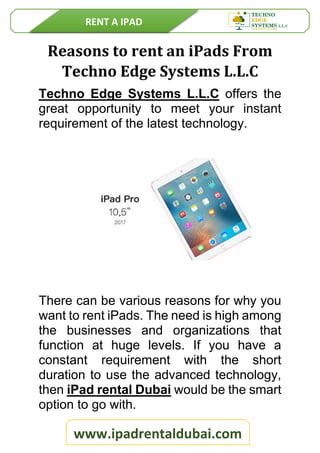 RENT A IPAD
www.ipadrentaldubai.com
Reasons to rent an iPads From
Techno Edge Systems L.L.C
Techno Edge Systems L.L.C offers the
great opportunity to meet your instant
requirement of the latest technology.
There can be various reasons for why you
want to rent iPads. The need is high among
the businesses and organizations that
function at huge levels. If you have a
constant requirement with the short
duration to use the advanced technology,
then iPad rental Dubai would be the smart
option to go with.
 