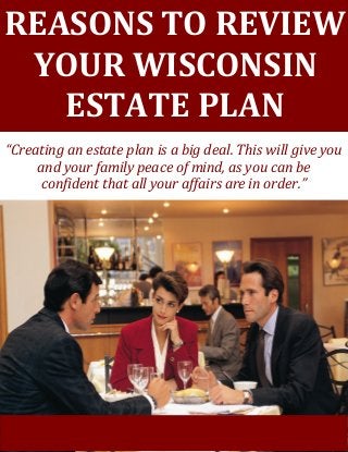 [Grab your reader’s attention with a great quote from the document or use this space to emphasize a key
point. To place this text box anywhere on the page, just drag it.]
REASONS TO REVIEW
YOUR WISCONSIN
ESTATE PLAN
“Creating an estate plan is a big deal. This will give you
and your family peace of mind, as you can be
confident that all your affairs are in order.”
 