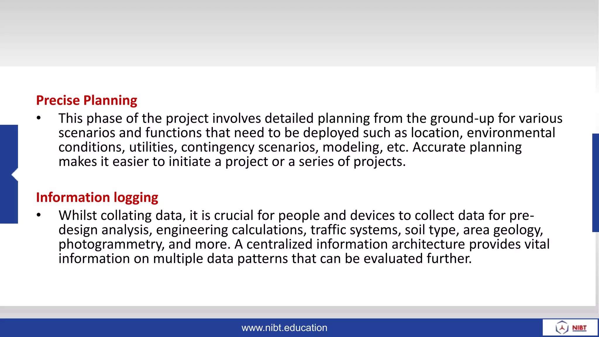 www.nibt.education
Precise Planning
• This phase of the project involves detailed planning from the ground-up for various
scenarios and functions that need to be deployed such as location, environmental
conditions, utilities, contingency scenarios, modeling, etc. Accurate planning
makes it easier to initiate a project or a series of projects.
Information logging
• Whilst collating data, it is crucial for people and devices to collect data for pre-
design analysis, engineering calculations, traffic systems, soil type, area geology,
photogrammetry, and more. A centralized information architecture provides vital
information on multiple data patterns that can be evaluated further.
 
