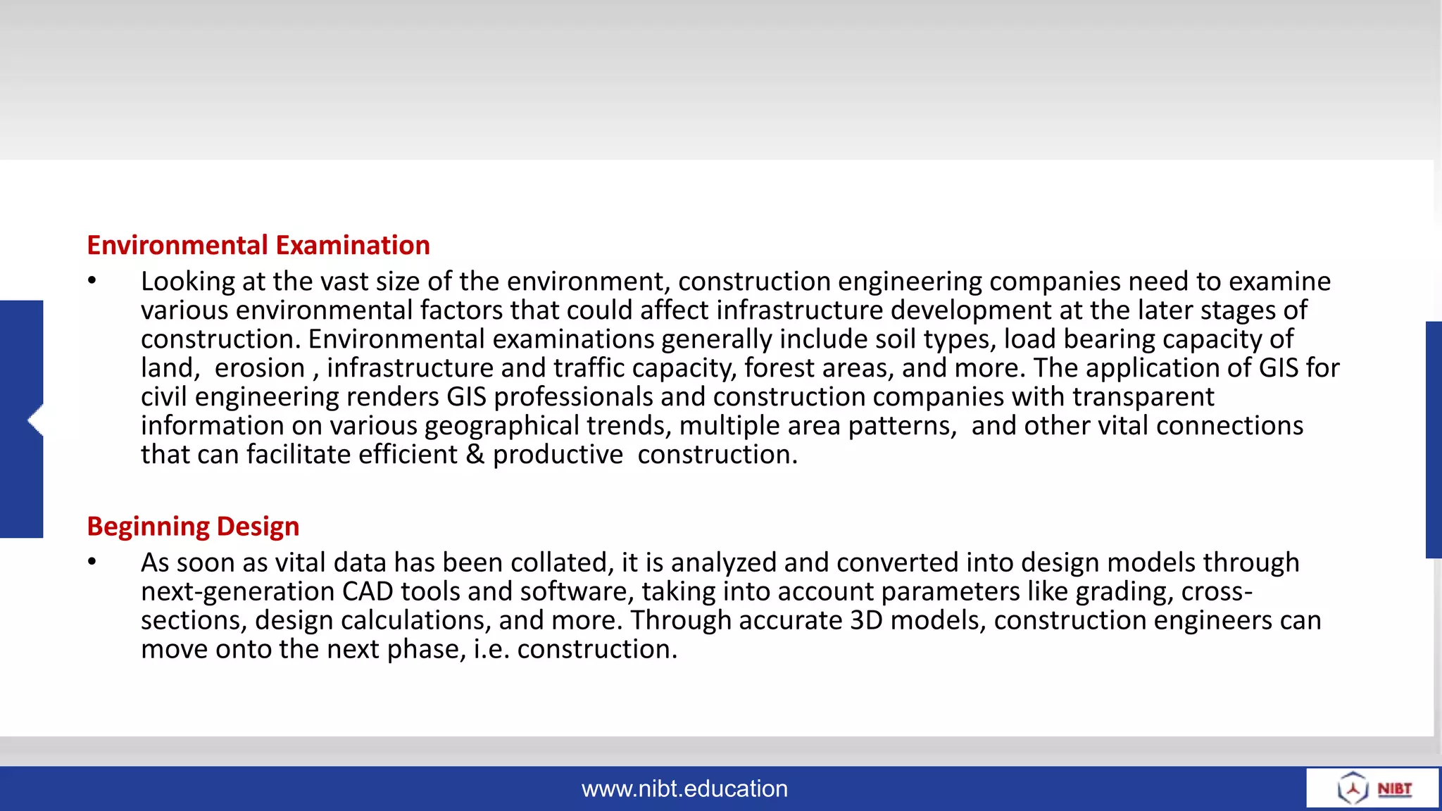 www.nibt.education
Environmental Examination
• Looking at the vast size of the environment, construction engineering companies need to examine
various environmental factors that could affect infrastructure development at the later stages of
construction. Environmental examinations generally include soil types, load bearing capacity of
land, erosion , infrastructure and traffic capacity, forest areas, and more. The application of GIS for
civil engineering renders GIS professionals and construction companies with transparent
information on various geographical trends, multiple area patterns, and other vital connections
that can facilitate efficient & productive construction.
Beginning Design
• As soon as vital data has been collated, it is analyzed and converted into design models through
next-generation CAD tools and software, taking into account parameters like grading, cross-
sections, design calculations, and more. Through accurate 3D models, construction engineers can
move onto the next phase, i.e. construction.
 