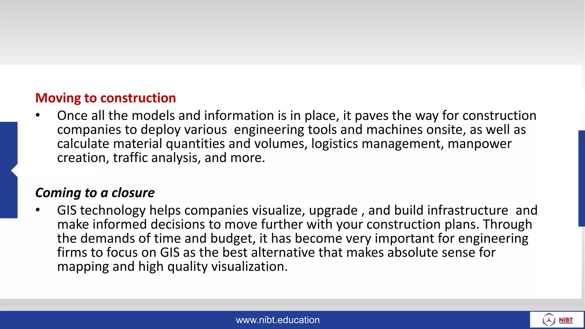 www.nibt.education
Moving to construction
• Once all the models and information is in place, it paves the way for construction
companies to deploy various engineering tools and machines onsite, as well as
calculate material quantities and volumes, logistics management, manpower
creation, traffic analysis, and more.
Coming to a closure
• GIS technology helps companies visualize, upgrade , and build infrastructure and
make informed decisions to move further with your construction plans. Through
the demands of time and budget, it has become very important for engineering
firms to focus on GIS as the best alternative that makes absolute sense for
mapping and high quality visualization.
 