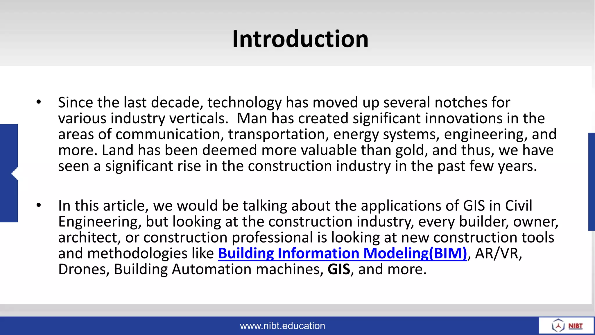 www.nibt.education
Introduction
• Since the last decade, technology has moved up several notches for
various industry verticals. Man has created significant innovations in the
areas of communication, transportation, energy systems, engineering, and
more. Land has been deemed more valuable than gold, and thus, we have
seen a significant rise in the construction industry in the past few years.
• In this article, we would be talking about the applications of GIS in Civil
Engineering, but looking at the construction industry, every builder, owner,
architect, or construction professional is looking at new construction tools
and methodologies like Building Information Modeling(BIM), AR/VR,
Drones, Building Automation machines, GIS, and more.
 