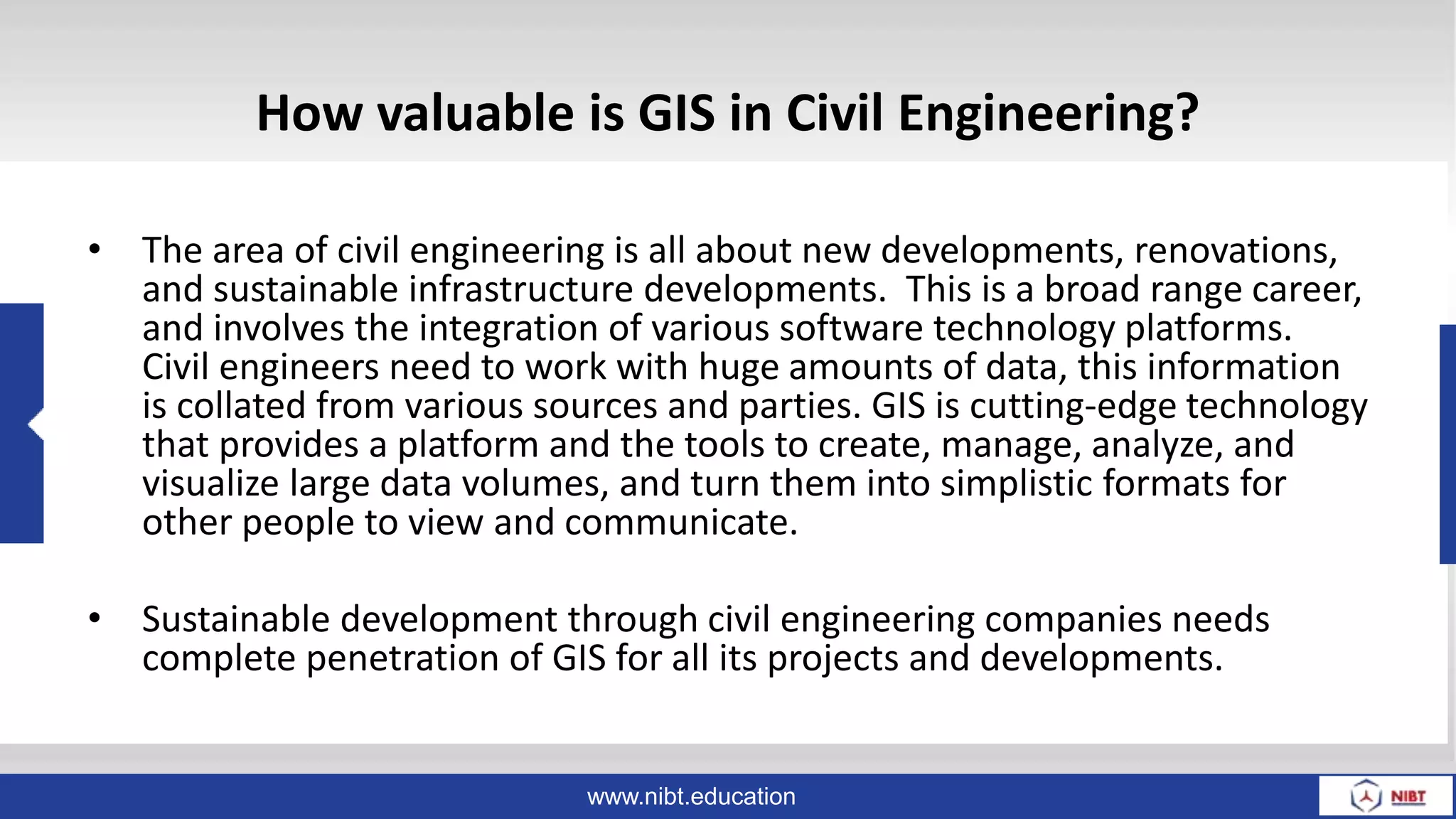 www.nibt.education
How valuable is GIS in Civil Engineering?
• The area of civil engineering is all about new developments, renovations,
and sustainable infrastructure developments. This is a broad range career,
and involves the integration of various software technology platforms.
Civil engineers need to work with huge amounts of data, this information
is collated from various sources and parties. GIS is cutting-edge technology
that provides a platform and the tools to create, manage, analyze, and
visualize large data volumes, and turn them into simplistic formats for
other people to view and communicate.
• Sustainable development through civil engineering companies needs
complete penetration of GIS for all its projects and developments.
 