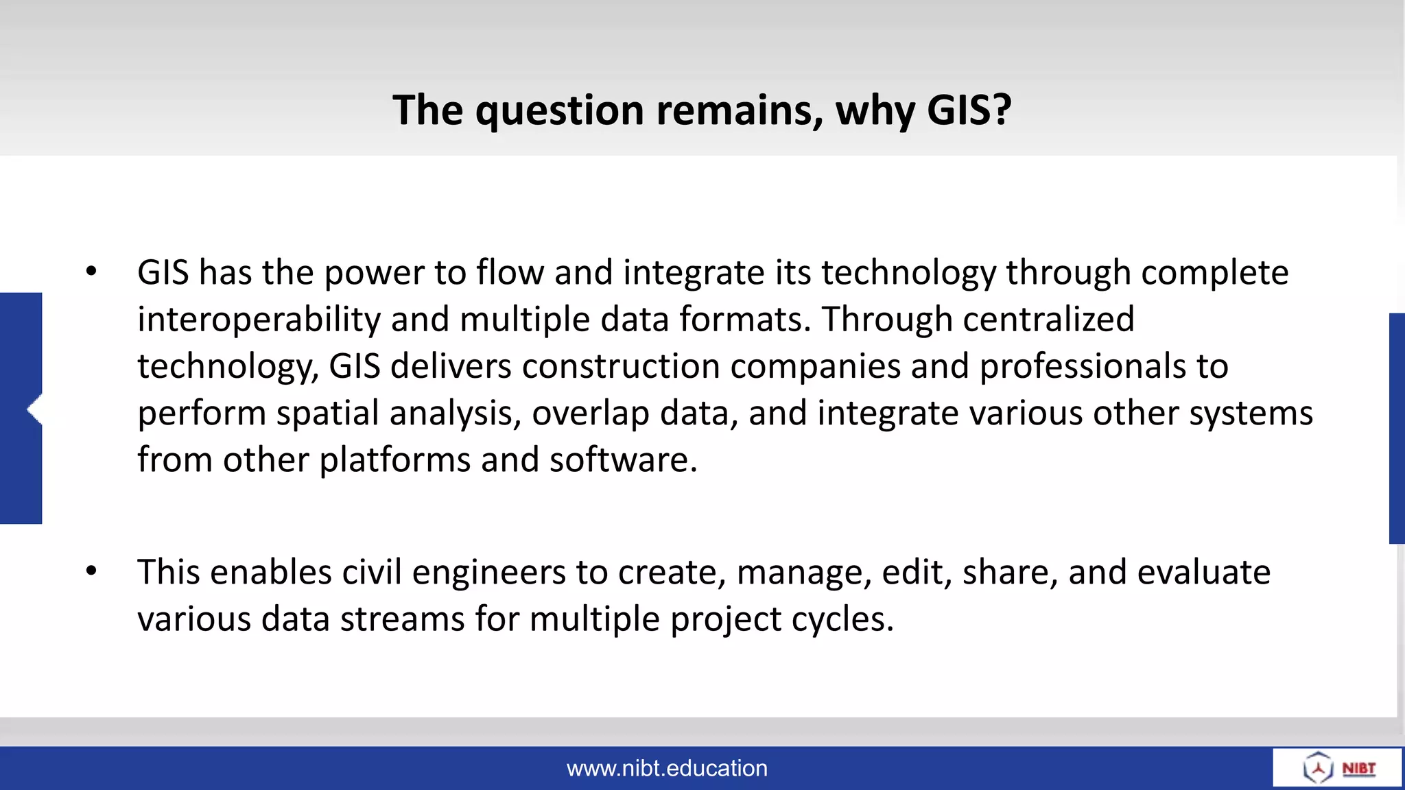 www.nibt.education
The question remains, why GIS?
• GIS has the power to flow and integrate its technology through complete
interoperability and multiple data formats. Through centralized
technology, GIS delivers construction companies and professionals to
perform spatial analysis, overlap data, and integrate various other systems
from other platforms and software.
• This enables civil engineers to create, manage, edit, share, and evaluate
various data streams for multiple project cycles.
 