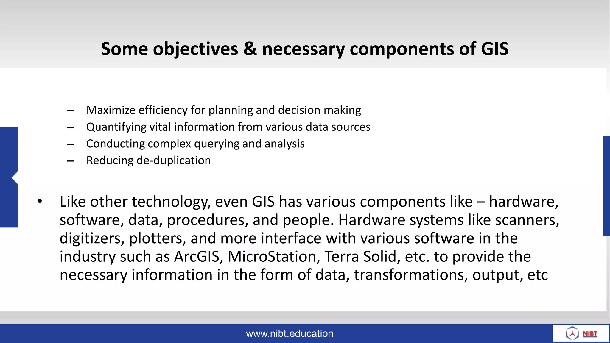 www.nibt.education
Some objectives & necessary components of GIS
– Maximize efficiency for planning and decision making
– Quantifying vital information from various data sources
– Conducting complex querying and analysis
– Reducing de-duplication
• Like other technology, even GIS has various components like – hardware,
software, data, procedures, and people. Hardware systems like scanners,
digitizers, plotters, and more interface with various software in the
industry such as ArcGIS, MicroStation, Terra Solid, etc. to provide the
necessary information in the form of data, transformations, output, etc
 
