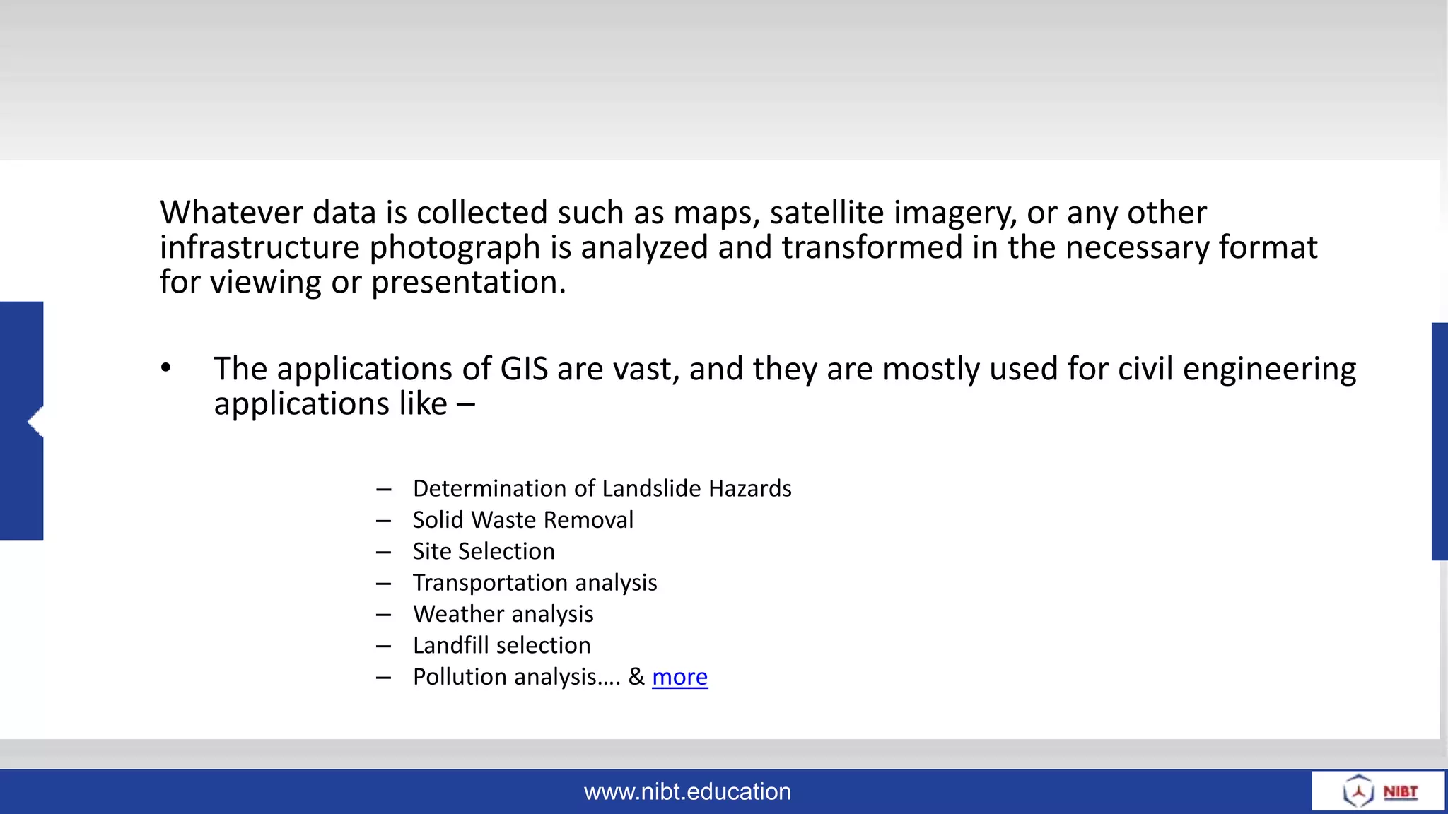 www.nibt.education
Whatever data is collected such as maps, satellite imagery, or any other
infrastructure photograph is analyzed and transformed in the necessary format
for viewing or presentation.
• The applications of GIS are vast, and they are mostly used for civil engineering
applications like –
– Determination of Landslide Hazards
– Solid Waste Removal
– Site Selection
– Transportation analysis
– Weather analysis
– Landfill selection
– Pollution analysis…. & more
 