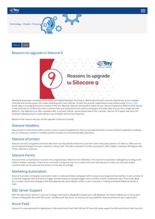 Technology + People + Process
May 22 2018
Reasons to upgrade to Sitecore 9
Marketing landscape is evolving continuously, with Digital Marketers focusing on delivering enhanced customer experiences across multiple
channels and touches points, has made marketing even more difficult. To ease this process, organizations have started using Sitecore CMS,
which helps in managing the entire content of the site. Recently, Sitecore introduced its latest version, Sitecore Experience Platform (XP), Version
9, that promises to combine the entire customer data and interactions from various campaigns and other data sources into a single secured
platform. The objective is to offer marketers with a constant, holistic, synchronized view of the customer. Sitecore XP 9 opens new doors for
marketers allowing them to make efficient use of hidden data at their fingertips.
Below are the reasons why you should upgrade to Sitecore 9 quickly:
Sitecore Headless
Sitecore with its new version offers content access to external applications that can be easily built with minimum Sitecore experience, enabling
you to control your content in multiple locations outside of a conventional web experience.
Sitecore xConnect
Sitecore xConnect can gather and share data from not only website interactions, but from other third party systems, IoT devices, CRM, and any
up-coming technologies that your customers interact with. The data composed is further processed to offer insights, creating a 360-degree view
of the customer in real-time.
Sitecore Forms
Sitecore Forms, a new feature in version 9 has replaced basic Web Forms for Marketers. The new forms have been redesigned according to the
needs of today’s marketers. These forms come with a drag and drop UI to create forms and new features to make sure that best quality
customer data can be captured and actions can be take accordingly.
Marketing Automation
Sitecore 9 provides re-designed automation tools to create automated campaigns with its easy-to-use drag-and-drop interface. It also consists of
a tool that integrates with xConnect to trigger activities based on the goal triggers and a number of other conditional rules. These tools allow
you to build customized campaigns that drive appropriate, personalized content to your customers, creating automated follow-up emails at
scale.
SQL Server Support
With the new version Sitecore 9, you are no longer restricted to MongoDB to power your xDB database. This feature allows you to set up your
choices of MongoDB, Microsoft SQL Server, and Microsoft SQL Azure, so that you can pick platforms that are precise for your organization.
Azure PaaS
Sitecore 9 is now optimized for deployment in Microsoft Azure PaaS. Both XM and XP have full native support for Microsoft Azure PaaS, thus this
 