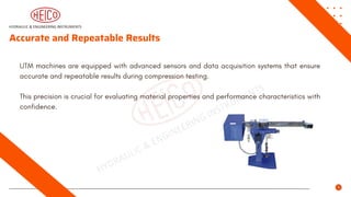 Accurate and Repeatable Results
UTM machines are equipped with advanced sensors and data acquisition systems that ensure
accurate and repeatable results during compression testing.
This precision is crucial for evaluating material properties and performance characteristics with
confidence.
 