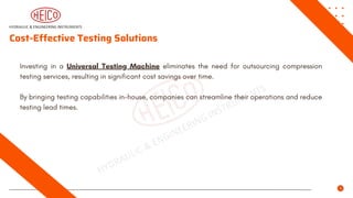 Cost-Effective Testing Solutions
Investing in a Universal Testing Machine eliminates the need for outsourcing compression
testing services, resulting in significant cost savings over time.
By bringing testing capabilities in-house, companies can streamline their operations and reduce
testing lead times.
 