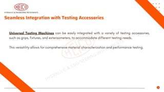 Seamless Integration with Testing Accessories
Universal Testing Machines can be easily integrated with a variety of testing accessories,
such as grips, fixtures, and extensometers, to accommodate different testing needs.
This versatility allows for comprehensive material characterization and performance testing.
 