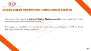 Reliable Support from Universal Testing Machine Suppliers
Partnering with a reputable Universal Testing Machine supplier ensures access to reliable
technical support and maintenance services.
This support is essential for maximizing the performance and longevity of UTM machines,
ensuring uninterrupted testing operations.
 
