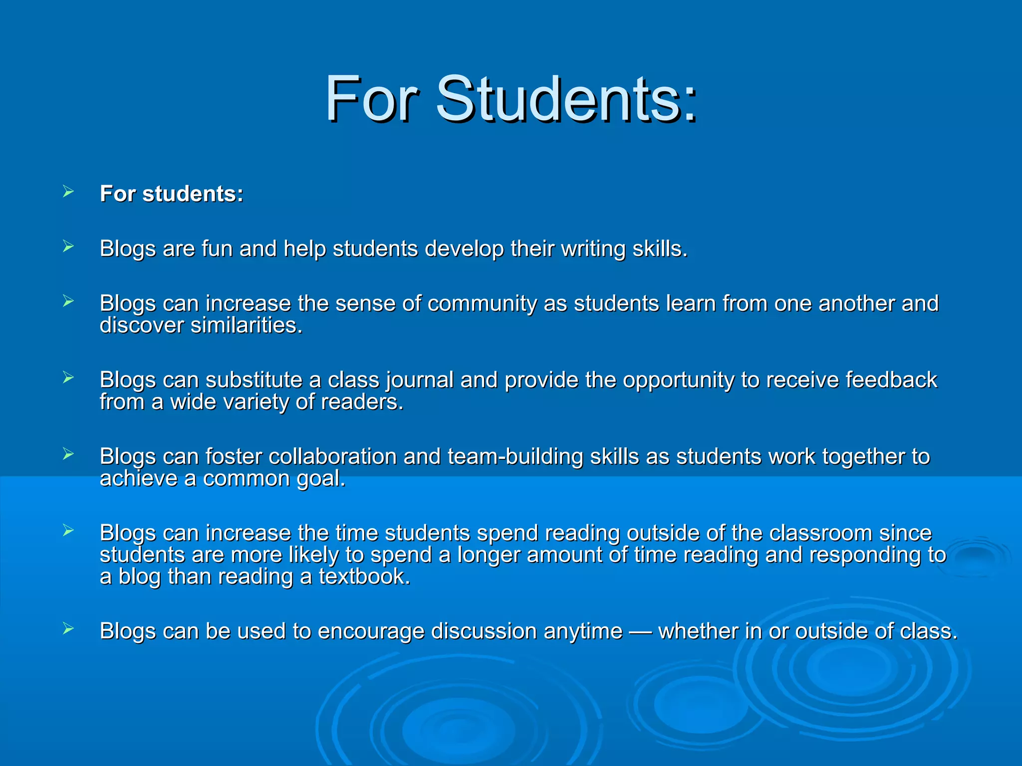 For Students:For Students:
 For students:For students:
 Blogs are fun and help students develop their writing skills.Blogs are fun and help students develop their writing skills.
 Blogs can increase the sense of community as students learn from one another andBlogs can increase the sense of community as students learn from one another and
discover similarities.discover similarities.
 Blogs can substitute a class journal and provide the opportunity to receive feedbackBlogs can substitute a class journal and provide the opportunity to receive feedback
from a wide variety of readers.from a wide variety of readers.
 Blogs can foster collaboration and team-building skills as students work together toBlogs can foster collaboration and team-building skills as students work together to
achieve a common goal.achieve a common goal.
 Blogs can increase the time students spend reading outside of the classroom sinceBlogs can increase the time students spend reading outside of the classroom since
students are more likely to spend a longer amount of time reading and responding tostudents are more likely to spend a longer amount of time reading and responding to
a blog than reading a textbook.a blog than reading a textbook.
 Blogs can be used to encourage discussion anytime — whether in or outside of class.Blogs can be used to encourage discussion anytime — whether in or outside of class.
 