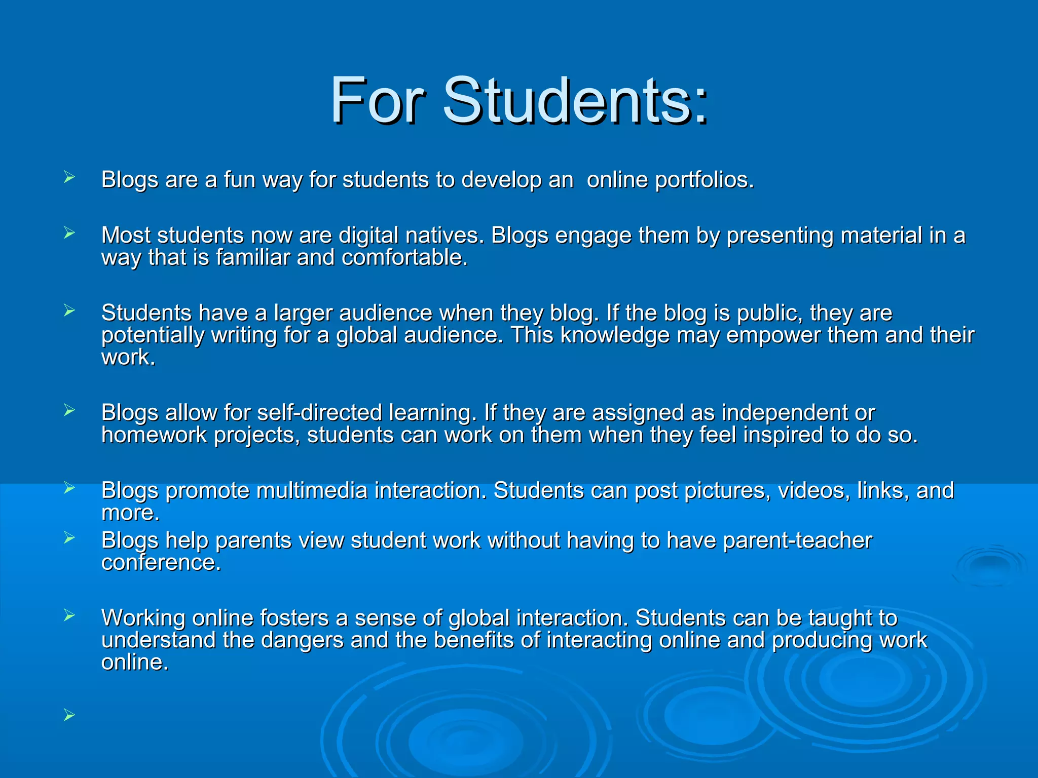 For Students:For Students:
 Blogs are a fun way for students to develop an online portfolios.Blogs are a fun way for students to develop an online portfolios.
 Most students now are digital natives. Blogs engage them by presenting material in aMost students now are digital natives. Blogs engage them by presenting material in a
way that is familiar and comfortable.way that is familiar and comfortable.
 Students have a larger audience when they blog. If the blog is public, they areStudents have a larger audience when they blog. If the blog is public, they are
potentially writing for a global audience. This knowledge may empower them and theirpotentially writing for a global audience. This knowledge may empower them and their
work.work.
 Blogs allow for self-directed learning. If they are assigned as independent orBlogs allow for self-directed learning. If they are assigned as independent or
homework projects, students can work on them when they feel inspired to do so.homework projects, students can work on them when they feel inspired to do so.
 Blogs promote multimedia interaction. Students can post pictures, videos, links, andBlogs promote multimedia interaction. Students can post pictures, videos, links, and
more.more.
 Blogs help parents view student work without having to have parent-teacherBlogs help parents view student work without having to have parent-teacher
conference.conference.
 Working online fosters a sense of global interaction. Students can be taught toWorking online fosters a sense of global interaction. Students can be taught to
understand the dangers and the benefits of interacting online and producing workunderstand the dangers and the benefits of interacting online and producing work
online.online.

 