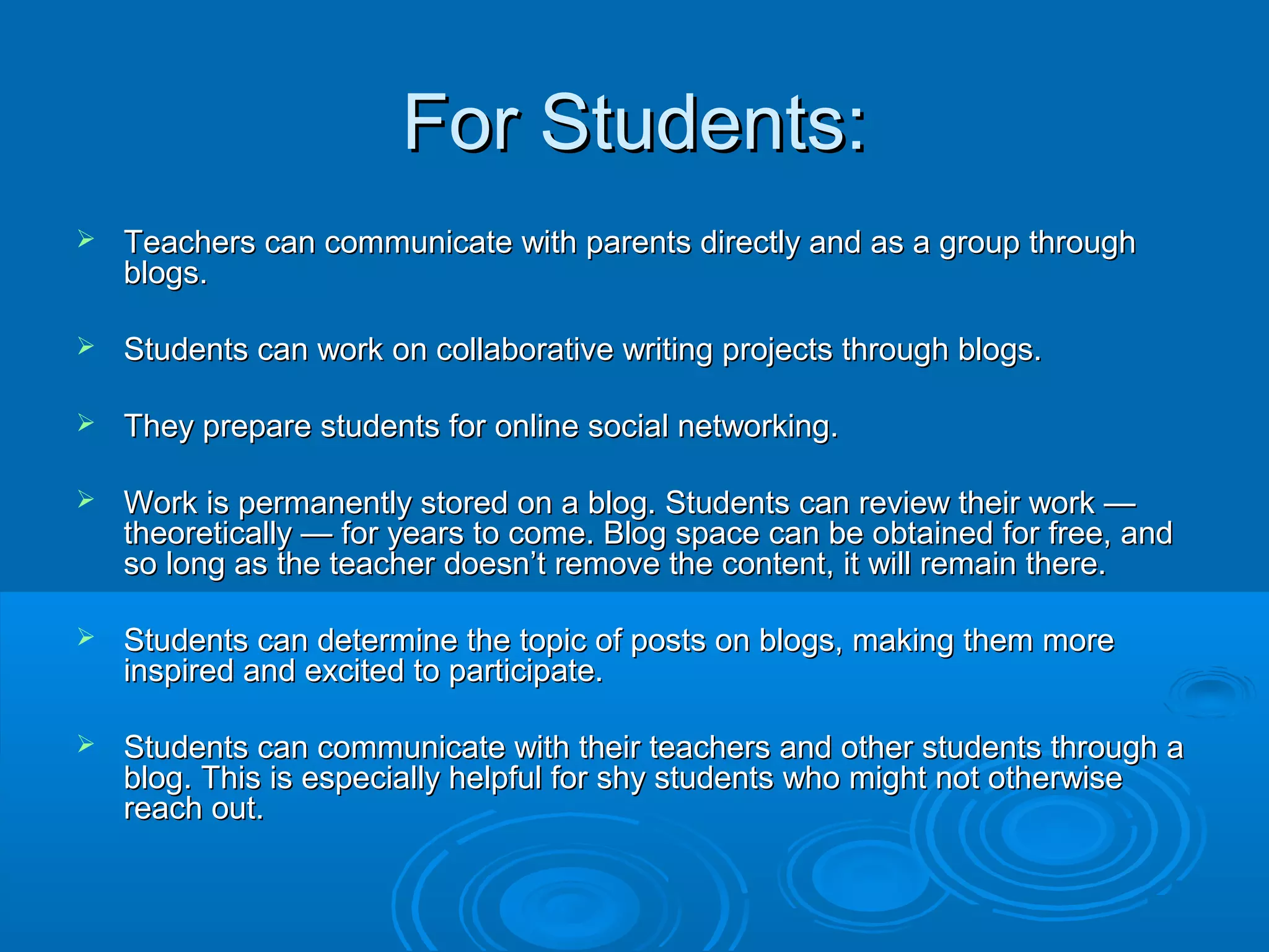 For Students:For Students:
 Teachers can communicate with parents directly and as a group throughTeachers can communicate with parents directly and as a group through
blogs.blogs.
 Students can work on collaborative writing projects through blogs.Students can work on collaborative writing projects through blogs.
 They prepare students for online social networking.They prepare students for online social networking.
 Work is permanently stored on a blog. Students can review their work —Work is permanently stored on a blog. Students can review their work —
theoretically — for years to come. Blog space can be obtained for free, andtheoretically — for years to come. Blog space can be obtained for free, and
so long as the teacher doesn’t remove the content, it will remain there.so long as the teacher doesn’t remove the content, it will remain there.
 Students can determine the topic of posts on blogs, making them moreStudents can determine the topic of posts on blogs, making them more
inspired and excited to participate.inspired and excited to participate.
 Students can communicate with their teachers and other students through aStudents can communicate with their teachers and other students through a
blog. This is especially helpful for shy students who might not otherwiseblog. This is especially helpful for shy students who might not otherwise
reach out.reach out.
 
