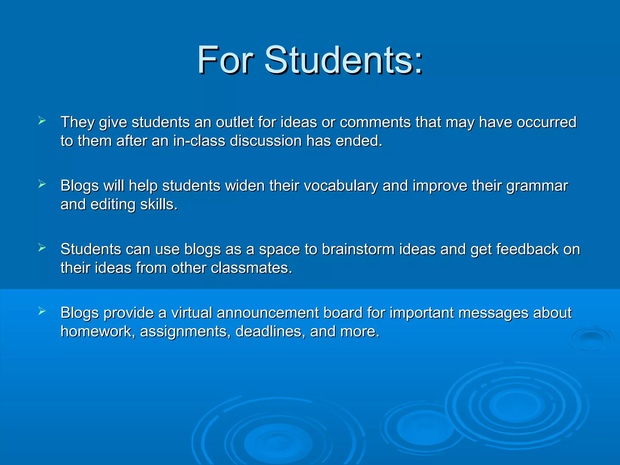 For Students:For Students:
 They give students an outlet for ideas or comments that may have occurredThey give students an outlet for ideas or comments that may have occurred
to them after an in-class discussion has ended.to them after an in-class discussion has ended.
 Blogs will help students widen their vocabulary and improve their grammarBlogs will help students widen their vocabulary and improve their grammar
and editing skills.and editing skills.
 Students can use blogs as a space to brainstorm ideas and get feedback onStudents can use blogs as a space to brainstorm ideas and get feedback on
their ideas from other classmates.their ideas from other classmates.
 Blogs provide a virtual announcement board for important messages aboutBlogs provide a virtual announcement board for important messages about
homework, assignments, deadlines, and more.homework, assignments, deadlines, and more.
 