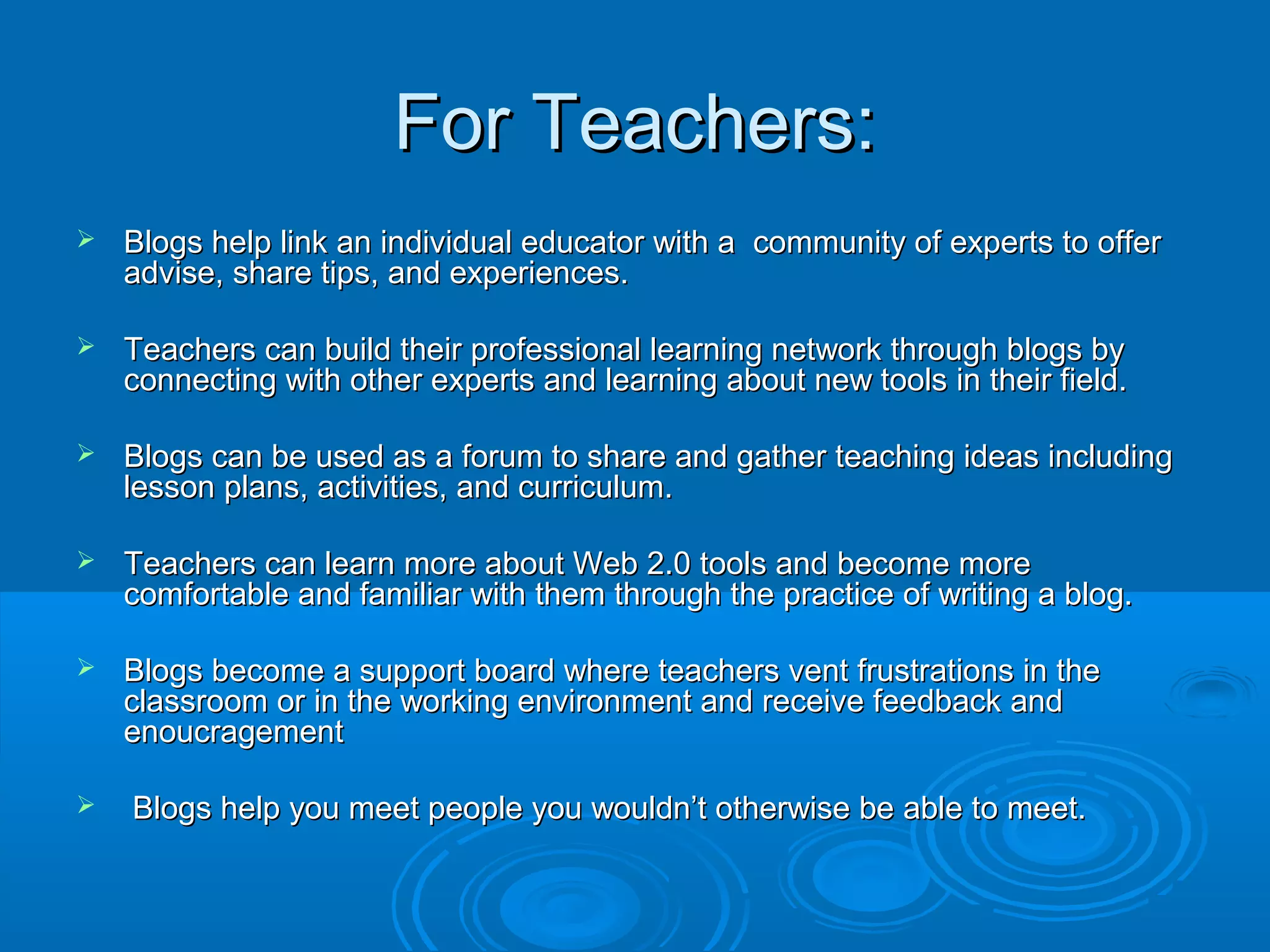 For Teachers:For Teachers:
 Blogs help link an individual educator with a community of experts to offerBlogs help link an individual educator with a community of experts to offer
advise, share tips, and experiences.advise, share tips, and experiences.
 Teachers can build their professional learning network through blogs byTeachers can build their professional learning network through blogs by
connecting with other experts and learning about new tools in their field.connecting with other experts and learning about new tools in their field.
 Blogs can be used as a forum to share and gather teaching ideas includingBlogs can be used as a forum to share and gather teaching ideas including
lesson plans, activities, and curriculum.lesson plans, activities, and curriculum.
 Teachers can learn more about Web 2.0 tools and become moreTeachers can learn more about Web 2.0 tools and become more
comfortable and familiar with them through the practice of writing a blog.comfortable and familiar with them through the practice of writing a blog.
 Blogs become a support board where teachers vent frustrations in theBlogs become a support board where teachers vent frustrations in the
classroom or in the working environment and receive feedback andclassroom or in the working environment and receive feedback and
enoucragementenoucragement
 Blogs help you meet people you wouldn’t otherwise be able to meet.Blogs help you meet people you wouldn’t otherwise be able to meet.
 