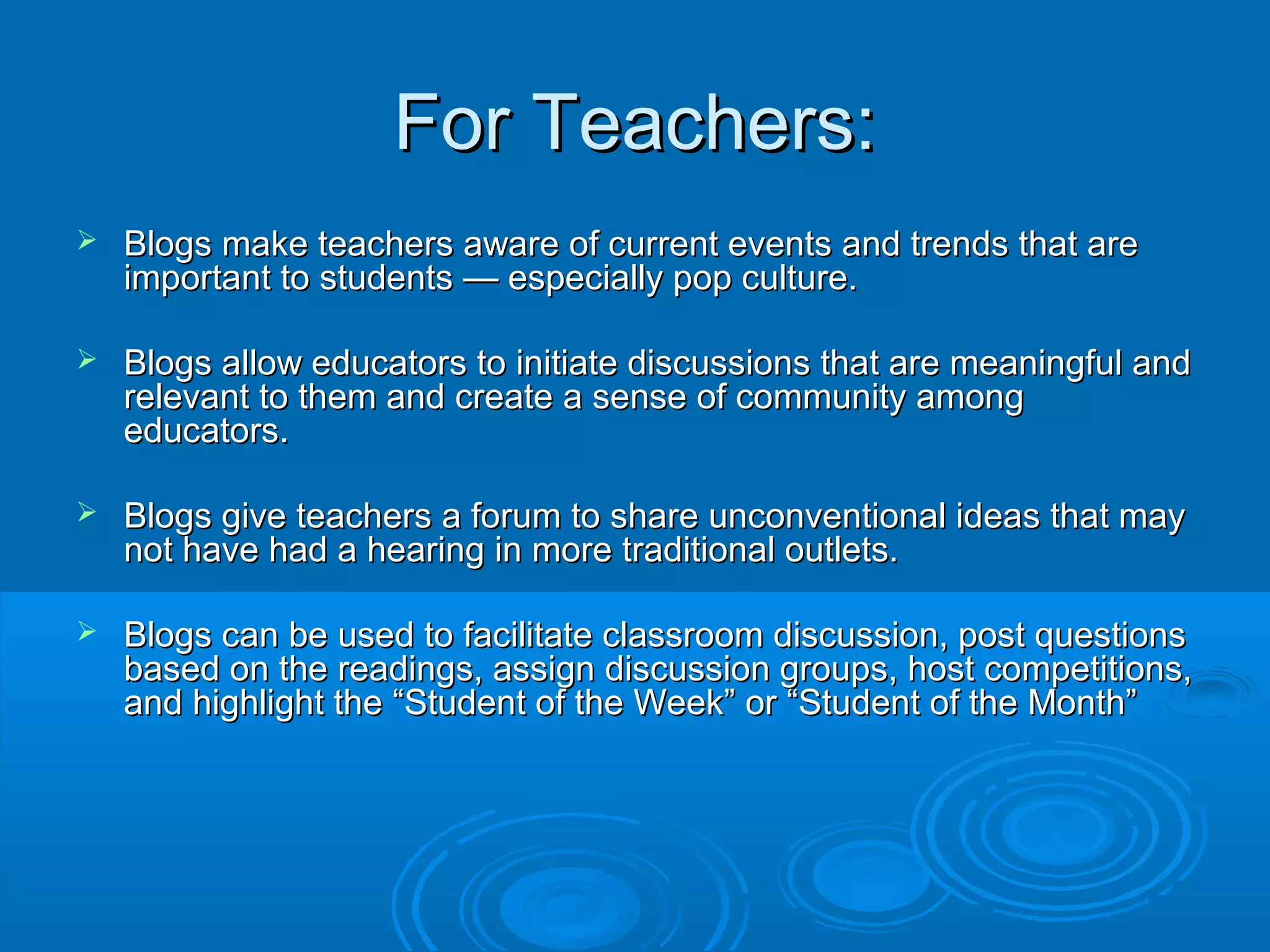 For Teachers:For Teachers:
 Blogs make teachers aware of current events and trends that areBlogs make teachers aware of current events and trends that are
important to students — especially pop culture.important to students — especially pop culture.
 Blogs allow educators to initiate discussions that are meaningful andBlogs allow educators to initiate discussions that are meaningful and
relevant to them and create a sense of community amongrelevant to them and create a sense of community among
educators.educators.
 Blogs give teachers a forum to share unconventional ideas that mayBlogs give teachers a forum to share unconventional ideas that may
not have had a hearing in more traditional outlets.not have had a hearing in more traditional outlets.
 Blogs can be used to facilitate classroom discussion, post questionsBlogs can be used to facilitate classroom discussion, post questions
based on the readings, assign discussion groups, host competitions,based on the readings, assign discussion groups, host competitions,
and highlight the “Student of the Week” or “Student of the Month”and highlight the “Student of the Week” or “Student of the Month”
 