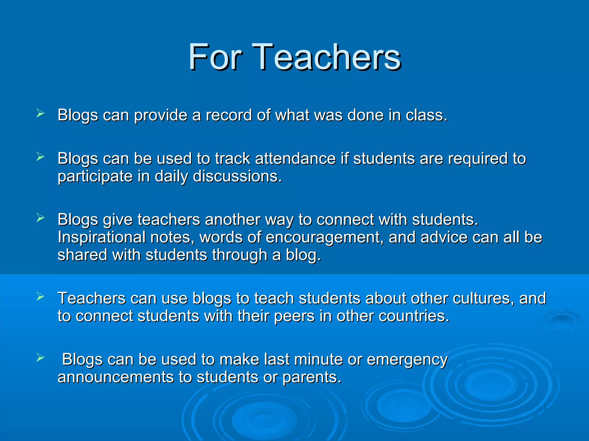 For TeachersFor Teachers
 Blogs can provide a record of what was done in class.Blogs can provide a record of what was done in class.
 Blogs can be used to track attendance if students are required toBlogs can be used to track attendance if students are required to
participate in daily discussions.participate in daily discussions.
 Blogs give teachers another way to connect with students.Blogs give teachers another way to connect with students.
Inspirational notes, words of encouragement, and advice can all beInspirational notes, words of encouragement, and advice can all be
shared with students through a blog.shared with students through a blog.
 Teachers can use blogs to teach students about other cultures, andTeachers can use blogs to teach students about other cultures, and
to connect students with their peers in other countries.to connect students with their peers in other countries.
 Blogs can be used to make last minute or emergencyBlogs can be used to make last minute or emergency
announcements to students or parents.announcements to students or parents.
 