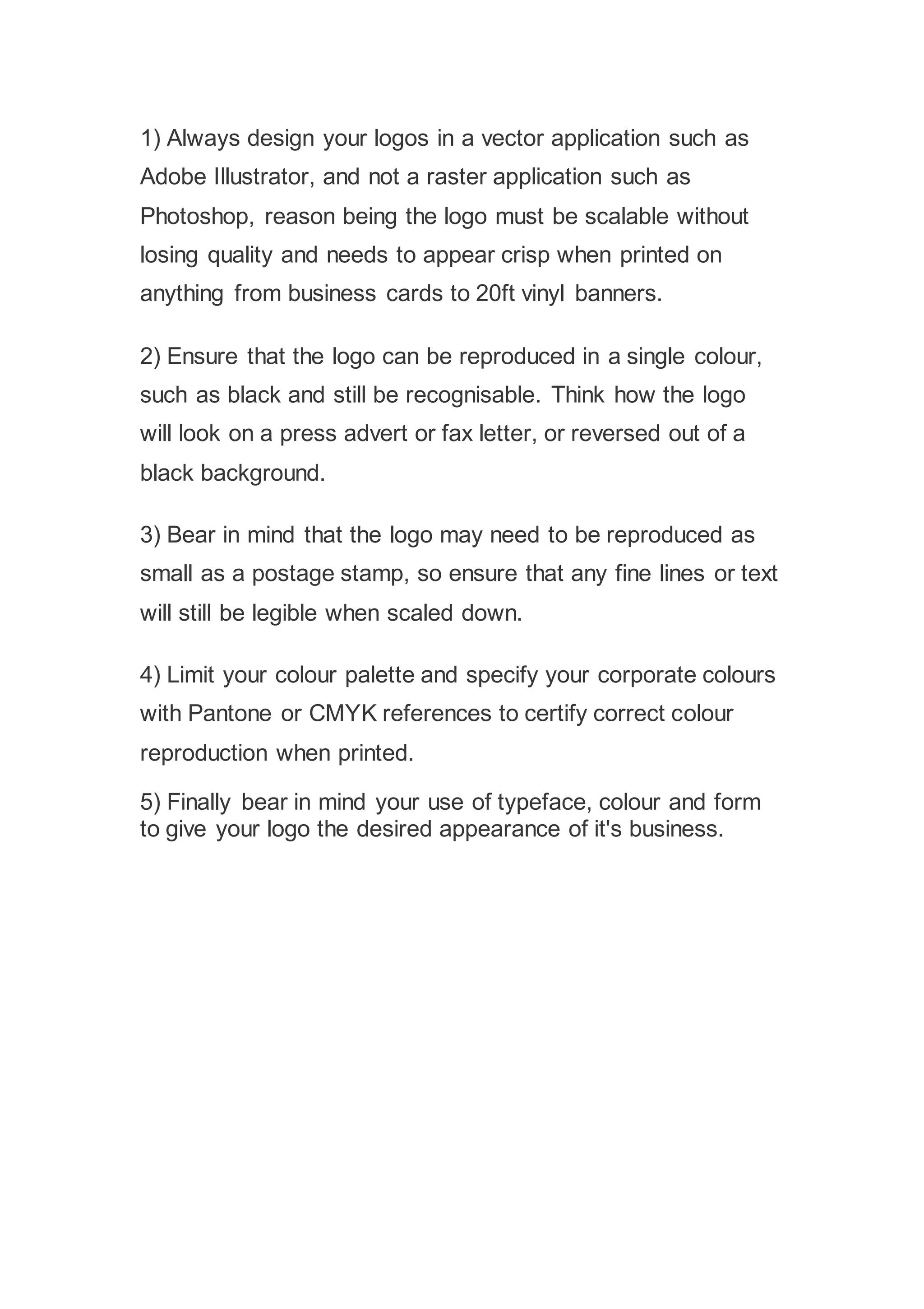 1) Always design your logos in a vector application such as
Adobe Illustrator, and not a raster application such as
Photoshop, reason being the logo must be scalable without
losing quality and needs to appear crisp when printed on
anything from business cards to 20ft vinyl banners.
2) Ensure that the logo can be reproduced in a single colour,
such as black and still be recognisable. Think how the logo
will look on a press advert or fax letter, or reversed out of a
black background.
3) Bear in mind that the logo may need to be reproduced as
small as a postage stamp, so ensure that any fine lines or text
will still be legible when scaled down.
4) Limit your colour palette and specify your corporate colours
with Pantone or CMYK references to certify correct colour
reproduction when printed.
5) Finally bear in mind your use of typeface, colour and form
to give your logo the desired appearance of it's business.