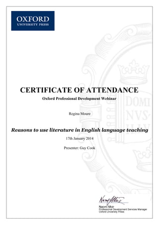  
CERTIFICATE OF ATTENDANCE
Oxford Professional Development Webinar
Regina Moure
Reasons to use literature in English language teaching
17th January 2014
Presenter: Guy Cook
 