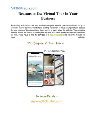 VR360Arabia.com
Reasons to Use Virtual Tour in Your
Business
By having a virtual tour of your business on your website, you allow visitors on your
website, as well as your potential and existing customers to have an unparalleled access
to your business’ location without them having to even leave the website. This amazing
feature boosts the retention rate of your website, and thereby boosts sales and revenues
as well. You’d have to hire the services of a 360 photographer to have this feature on
your website.
 