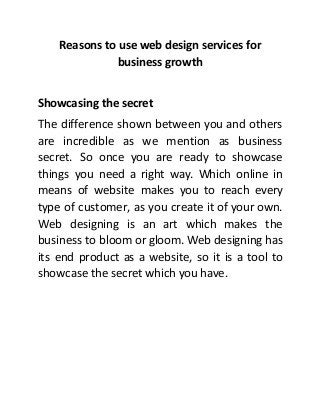 Reasons to use web design services for
business growth
Showcasing the secret
The difference shown between you and others
are incredible as we mention as business
secret. So once you are ready to showcase
things you need a right way. Which online in
means of website makes you to reach every
type of customer, as you create it of your own.
Web designing is an art which makes the
business to bloom or gloom. Web designing has
its end product as a website, so it is a tool to
showcase the secret which you have.
 