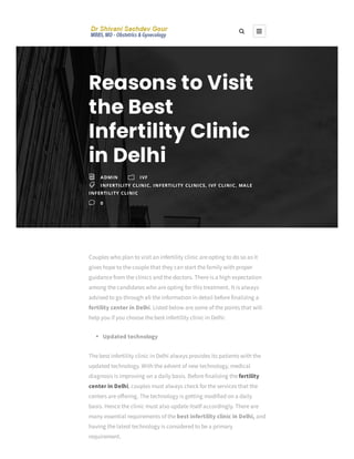 Couples who plan to visit an infertility clinic are opting to do so as it
gives hope to the couple that they can start the family with proper
guidance from the clinics and the doctors. There is a high expectation
among the candidates who are opting for this treatment. It is always
advised to go through all the information in detail before finalizing a
fertility center in Delhi. Listed below are some of the points that will
help you if you choose the best infertility clinic in Delhi:
Updated technology
The best infertility clinic in Delhi always provides its patients with the
updated technology. With the advent of new technology, medical
diagnosis is improving on a daily basis. Before finalizing the fertility
center in Delhi, couples must always check for the services that the
centers are o ering. The technology is getting modified on a daily
basis. Hence the clinic must also update itself accordingly. There are
many essential requirements of the best infertility clinic in Delhi, and
having the latest technology is considered to be a primary
requirement.
Reasons to Visit
the Best
Infertility Clinic
in Delhi
i ADMIN m IVF
 INFERTILITY CLINIC, INFERTILITY CLINICS, IVF CLINIC, MALE
INFERTILITY CLINIC
v 0
 
 