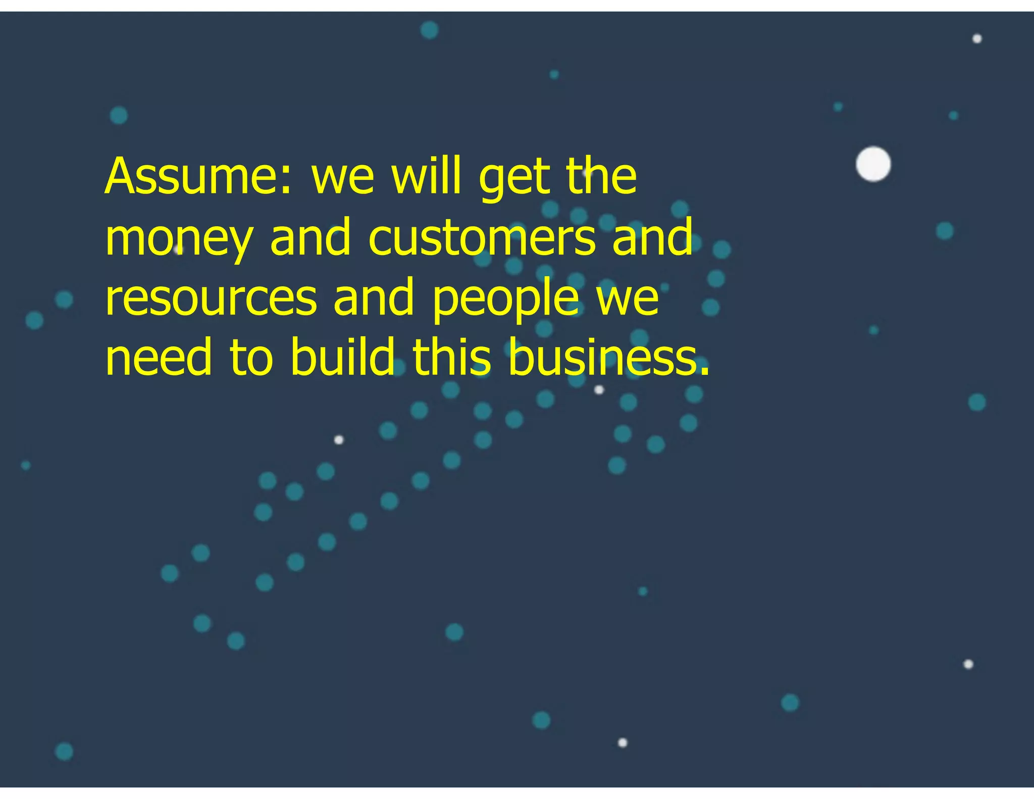 Assume: we will get the
money and customers and
resources and people we
need to build this business.
 