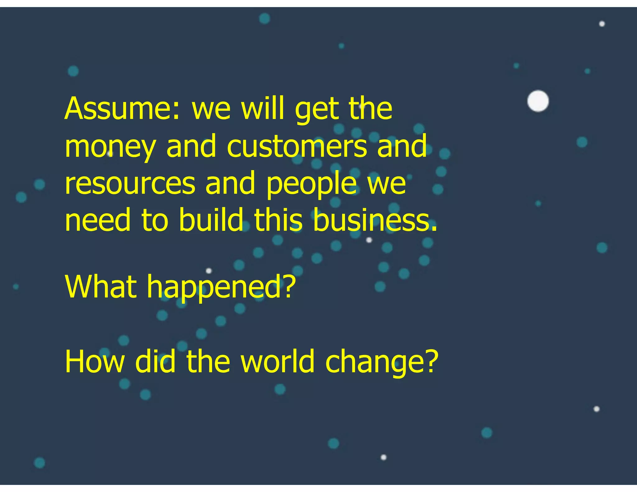 What happened?
How did the world change?
Assume: we will get the
money and customers and
resources and people we
need to build this business.
 